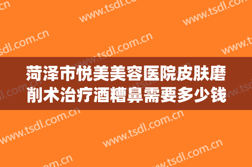 菏泽市悦美美容医院皮肤磨削术治疗酒糟鼻需要多少钱?怎么样?(菏泽整形美容医院)