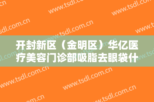 开封新区（金明区）华亿医疗美容门诊部吸脂去眼袋什么价格?有哪些优势?