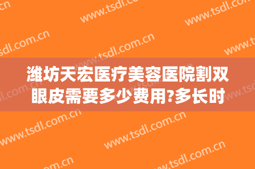 潍坊天宏医疗美容医院割双眼皮需要多少费用?多长时间恢复?(潍坊割双眼皮需要多少钱一次)