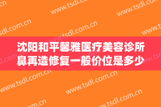 沈阳和平馨雅医疗美容诊所鼻再造修复一般价位是多少?有哪些优势?(雅馨医疗整形美容)