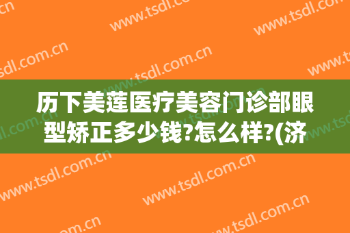 历下美莲医疗美容门诊部眼型矫正多少钱?怎么样?(济南美莲整形做的双眼皮怎样)