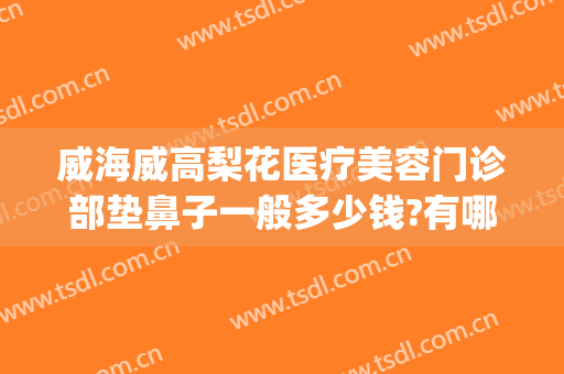 威海威高梨花医疗美容门诊部垫鼻子一般多少钱?有哪些优势?(威海梨花整形医院)