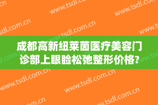 成都高新纽莱茵医疗美容门诊部上眼睑松弛整形价格?好不好?(成都高新纽莱茵医疗怎么样)