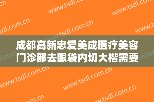 成都高新忠爱美成医疗美容门诊部去眼袋内切大楷需要多少钱?可靠吗?