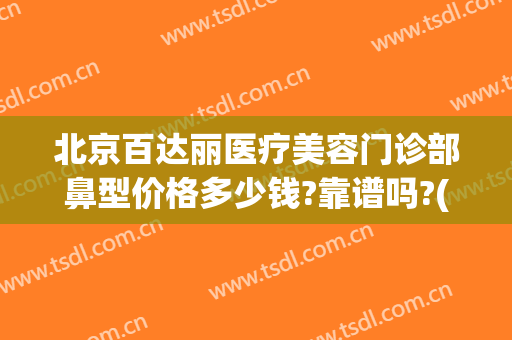 北京百达丽医疗美容门诊部鼻型价格多少钱?靠谱吗?(百达丽整形门诊)
