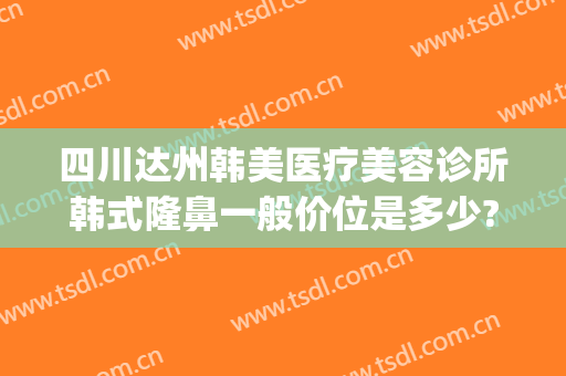 四川达州韩美医疗美容诊所韩式隆鼻一般价位是多少?有哪些优势?(达州韩美医疗美容医院)