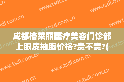 成都格莱丽医疗美容门诊部上眼皮抽脂价格?贵不贵?(成都格莱美医院)