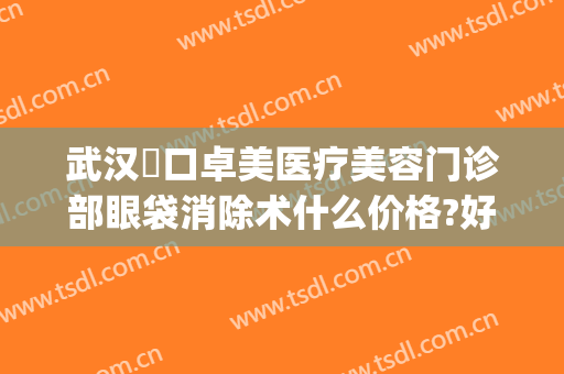 武汉硚口卓美医疗美容门诊部眼袋消除术什么价格?好不好?(武汉硚口卓美医疗是正规的吗)