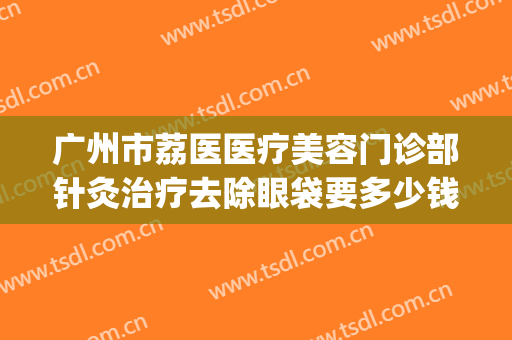 广州市荔医医疗美容门诊部针灸治疗去除眼袋要多少钱?好不好?(广州市哪家医院做眼袋做的好?)