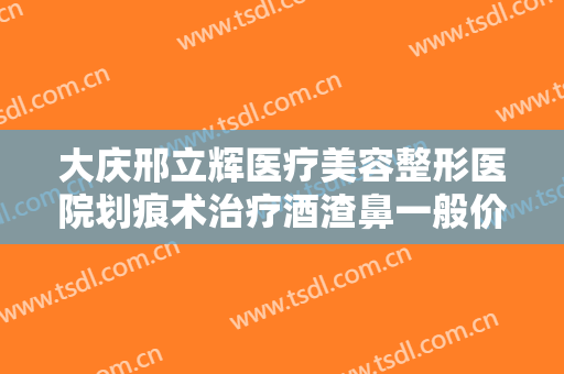 大庆邢立辉医疗美容整形医院划痕术治疗酒渣鼻一般价位是多少?效果怎么样?