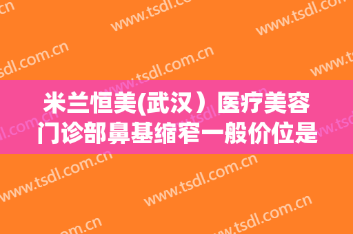 米兰恒美(武汉）医疗美容门诊部鼻基缩窄一般价位是多少费用?效果怎么样?