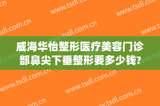 威海华怡整形医疗美容门诊部鼻尖下垂整形要多少钱?可靠吗?(烟台华怡鼻部整形)