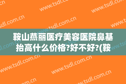 鞍山燕丽医疗美容医院鼻基抬高什么价格?好不好?(鞍山燕丽医院整形)