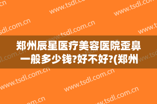 郑州辰星医疗美容医院歪鼻一般多少钱?好不好?(郑州辰星整形医院好吗)