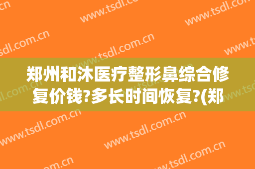 郑州和沐医疗整形鼻综合修复价钱?多长时间恢复?(郑州和沐医院整形怎么样)