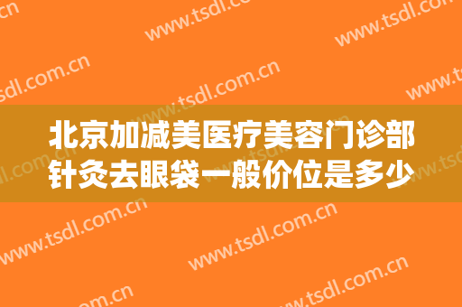 北京加减美医疗美容门诊部针灸去眼袋一般价位是多少钱?好不好?(医美祛眼袋)