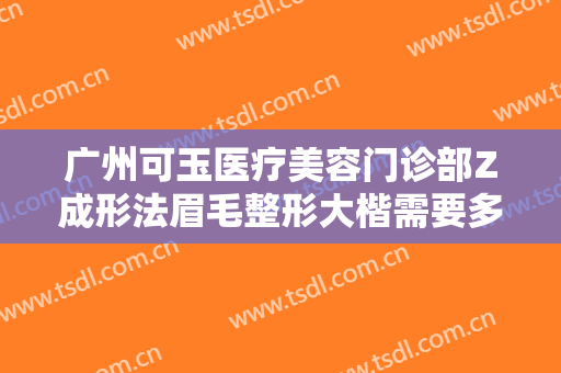 广州可玉医疗美容门诊部Z成形法眉毛整形大楷需要多少费用?有哪些优势?