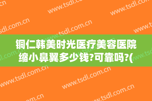 铜仁韩美时光医疗美容医院缩小鼻翼多少钱?可靠吗?(铜仁韩美整形医院怎么样)