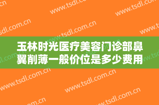 玉林时光医疗美容门诊部鼻翼削薄一般价位是多少费用?靠谱吗?