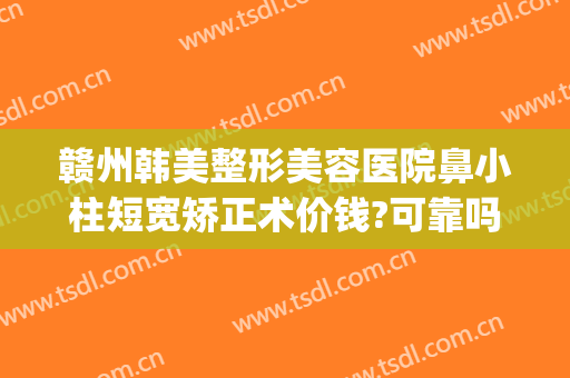 赣州韩美整形美容医院鼻小柱短宽矫正术价钱?可靠吗?(赣州亚韩整形美容医院)