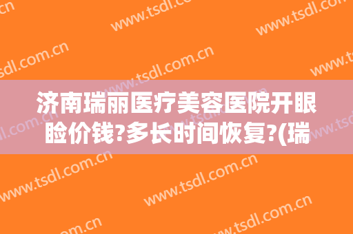 济南瑞丽医疗美容医院开眼睑价钱?多长时间恢复?(瑞丽整形美容医院营业时间)