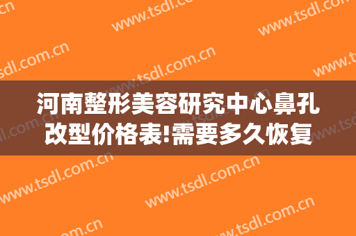 河南整形美容研究中心鼻孔改型价格表!需要多久恢复?(郑州鼻整形)