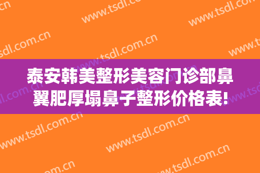 泰安韩美整形美容门诊部鼻翼肥厚塌鼻子整形价格表!有哪些优势?(泰安市美容整形医院)