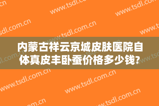 内蒙古祥云京城皮肤医院自体真皮丰卧蚕价格多少钱?可靠吗?