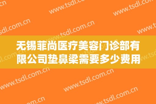 无锡菲尚医疗美容门诊部有限公司垫鼻梁需要多少费用?怎么样?(无锡尚美整形医院电话)