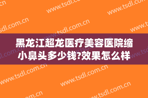 黑龙江超龙医疗美容医院缩小鼻头多少钱?效果怎么样?(哈尔滨鼻整形多少钱)