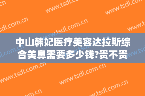 中山韩妃医疗美容达拉斯综合美鼻需要多少钱?贵不贵?(中山韩妃医疗美容门诊部医生)