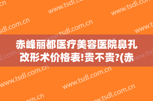 赤峰丽都医疗美容医院鼻孔改形术价格表!贵不贵?(赤峰丽都医疗美容医院鼻孔改形术价格表!贵不贵呀)