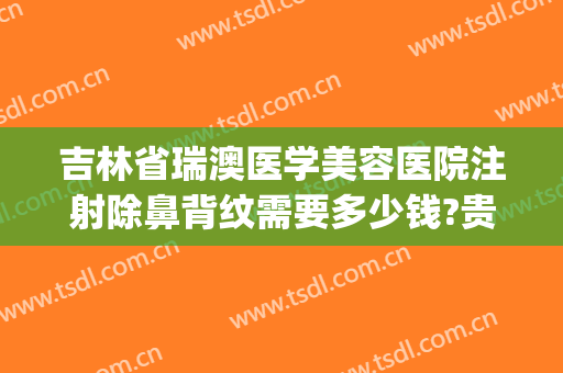 吉林省瑞澳医学美容医院注射除鼻背纹需要多少钱?贵不贵?(瑞澳医疗美容医院)