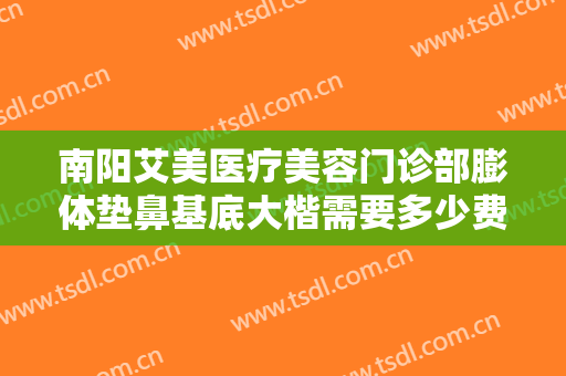 南阳艾美医疗美容门诊部膨体垫鼻基底大楷需要多少费用?靠谱吗?