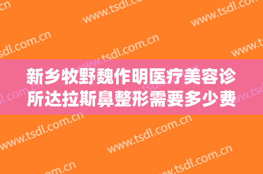 新乡牧野魏作明医疗美容诊所达拉斯鼻整形需要多少费用?好不好?(新乡市魏作明整形医院)