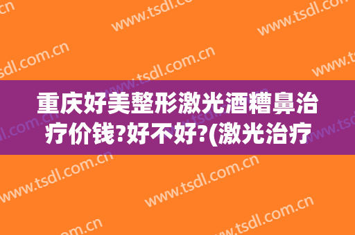 重庆好美整形激光酒糟鼻治疗价钱?好不好?(激光治疗酒糟鼻多少钱)
