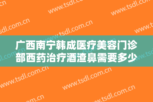 广西南宁韩成医疗美容门诊部西药治疗酒渣鼻需要多少钱?效果怎么样?