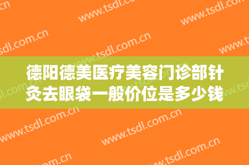 德阳德美医疗美容门诊部针灸去眼袋一般价位是多少钱?效果怎么样?(德阳割眼袋比较好的医院)