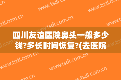 四川友谊医院鼻头一般多少钱?多长时间恢复?(去医院看鼻子大概多少钱)