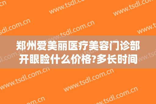郑州爱美丽医疗美容门诊部开眼睑什么价格?多长时间恢复?(郑州爱美丽整形电话)