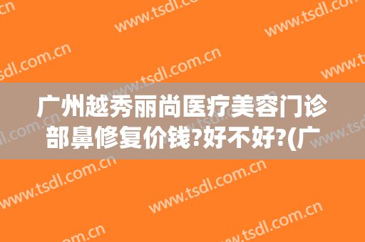 广州越秀丽尚医疗美容门诊部鼻修复价钱?好不好?(广州丽尚整形美容医院)