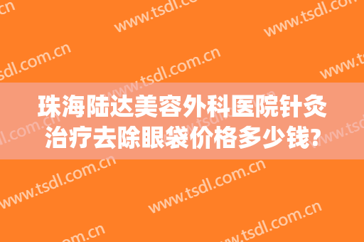 珠海陆达美容外科医院针灸治疗去除眼袋价格多少钱?有哪些优势?(珠海陆达美容外科医院怎么样)