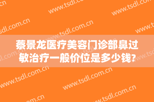 蔡景龙医疗美容门诊部鼻过敏治疗一般价位是多少钱?怎么样?(蔡景龙医疗美容医院)