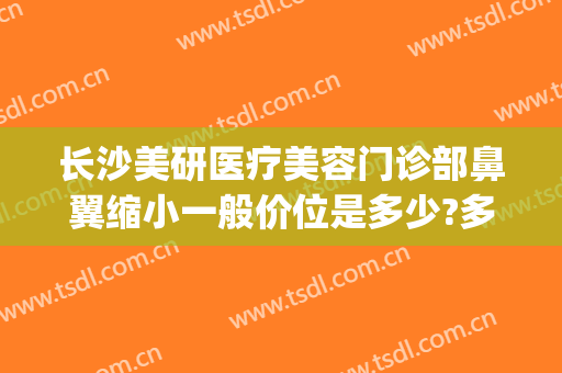 长沙美研医疗美容门诊部鼻翼缩小一般价位是多少?多长时间恢复?(长沙如何鼻翼缩小)