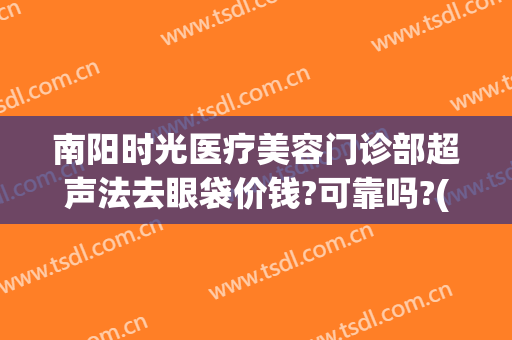 南阳时光医疗美容门诊部超声法去眼袋价钱?可靠吗?(南阳时光医疗整形电话)