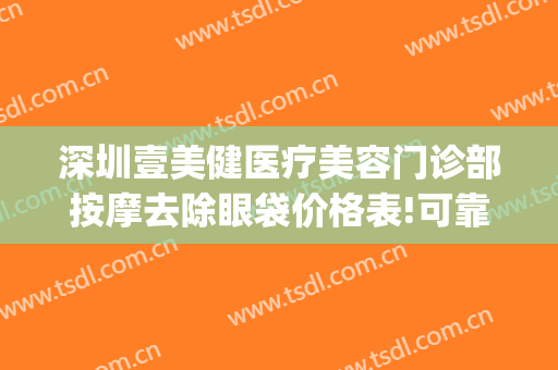 深圳壹美健医疗美容门诊部按摩去除眼袋价格表!可靠吗?(健丽医美去眼袋费用)