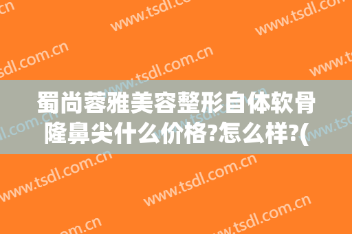 蜀尚蓉雅美容整形自体软骨隆鼻尖什么价格?怎么样?(自体软骨隆鼻多少钱)