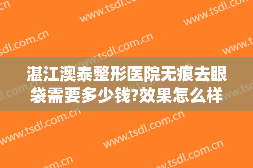 湛江澳泰整形医院无痕去眼袋需要多少钱?效果怎么样?(湛江澳泰整形美容医院正规吗)