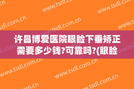 许昌博爱医院眼睑下垂矫正需要多少钱?可靠吗?(眼睑下垂矫正手术要多少钱)