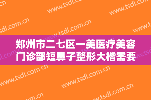 郑州市二七区一美医疗美容门诊部短鼻子整形大楷需要多少费用?需要多久恢复?